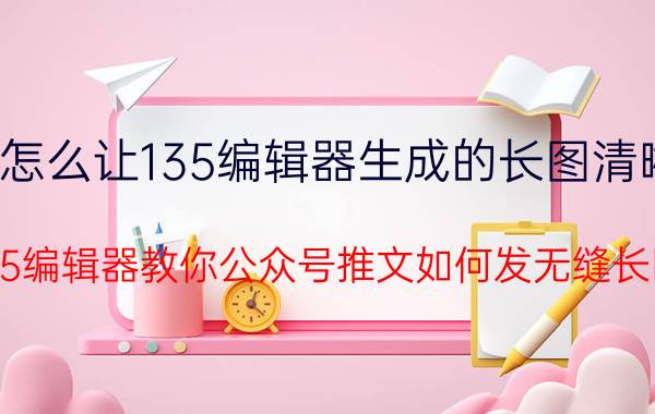 怎么让135编辑器生成的长图清晰 135编辑器教你公众号推文如何发无缝长图？